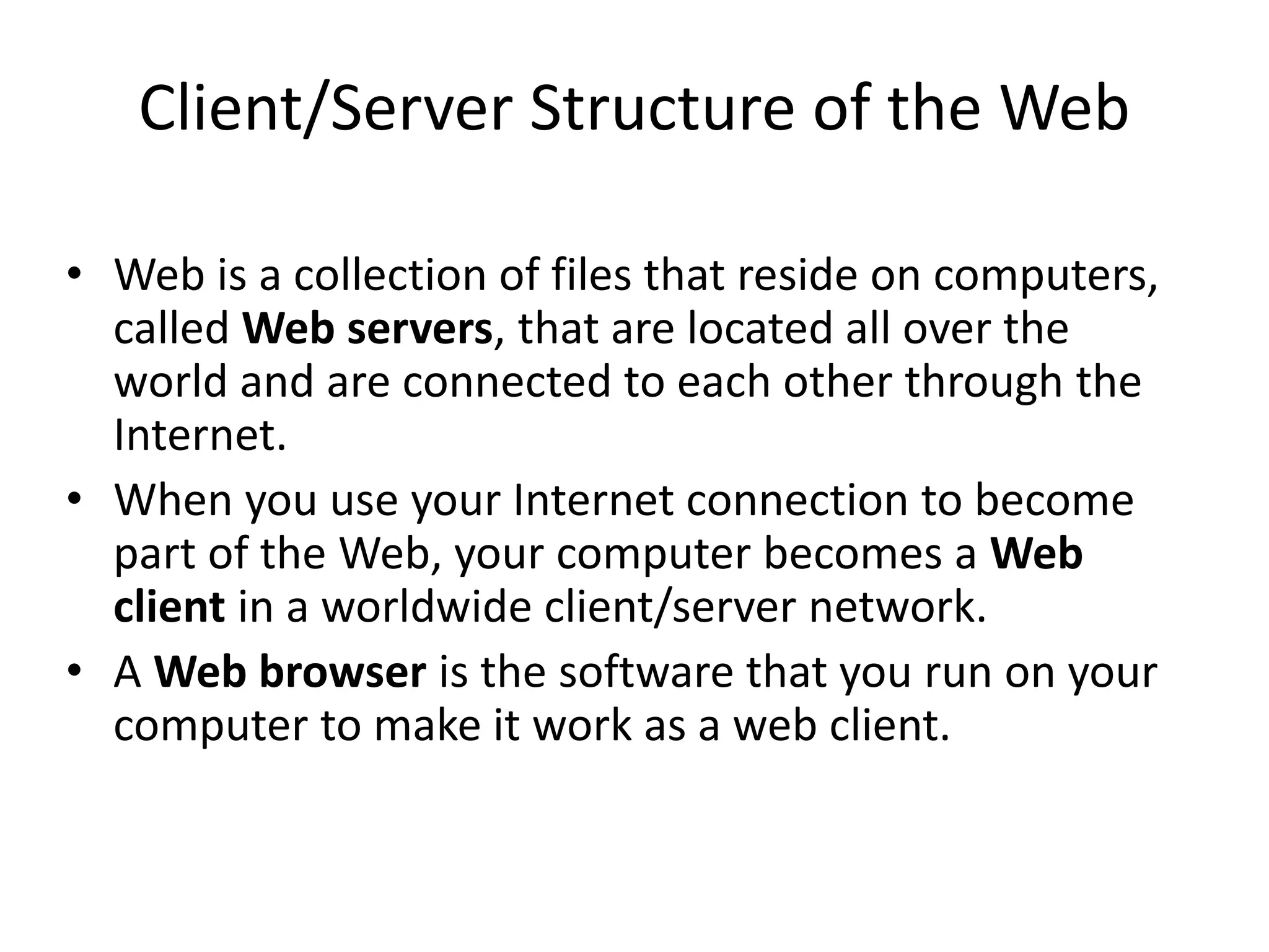 Client/Server Structure of the Web
• Web is a collection of files that reside on computers,
called Web servers, that are located all over the
world and are connected to each other through the
Internet.
• When you use your Internet connection to become
part of the Web, your computer becomes a Web
client in a worldwide client/server network.
• A Web browser is the software that you run on your
computer to make it work as a web client.
 