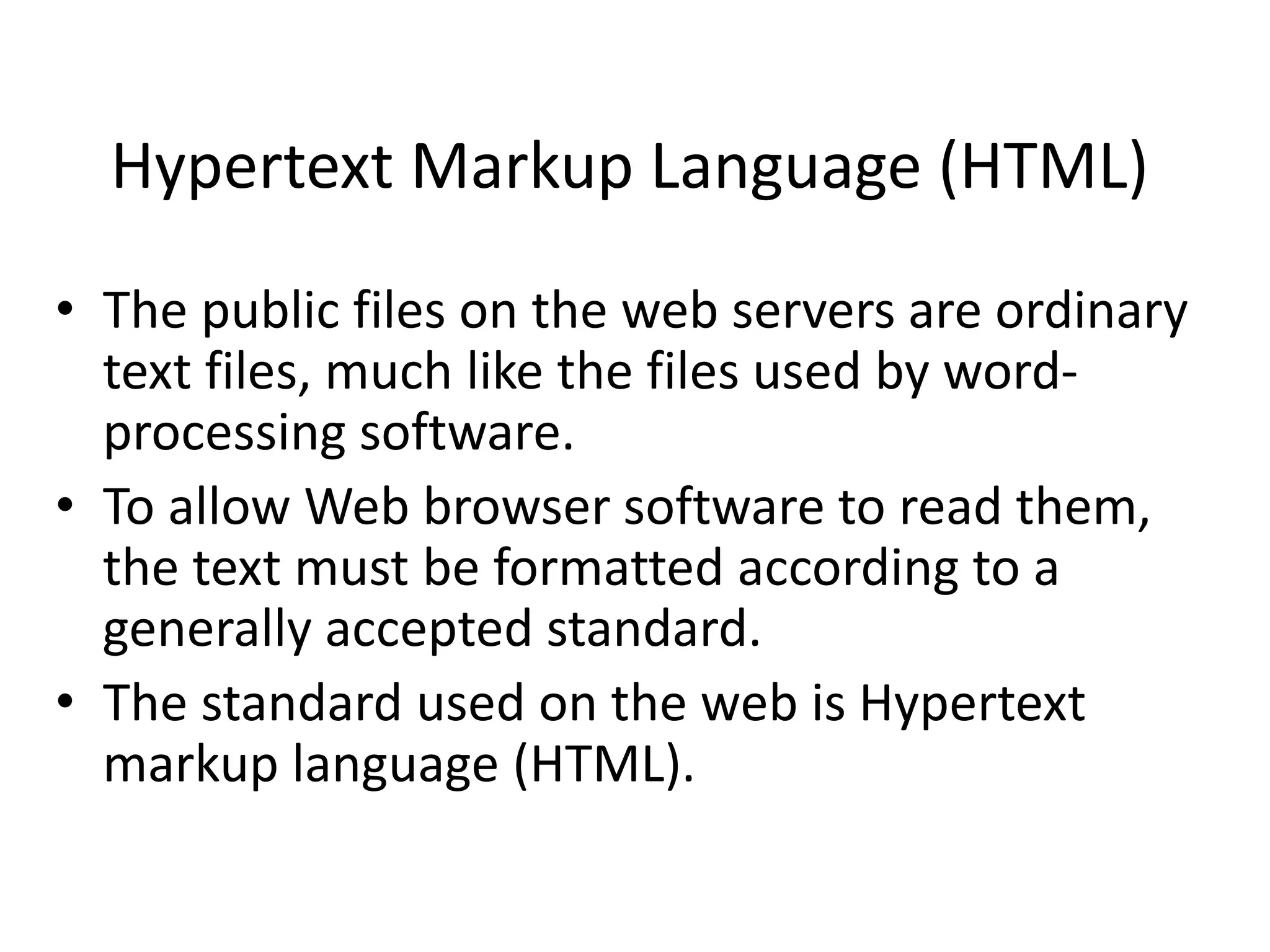 Hypertext Markup Language (HTML)
• The public files on the web servers are ordinary
text files, much like the files used by word-
processing software.
• To allow Web browser software to read them,
the text must be formatted according to a
generally accepted standard.
• The standard used on the web is Hypertext
markup language (HTML).
 