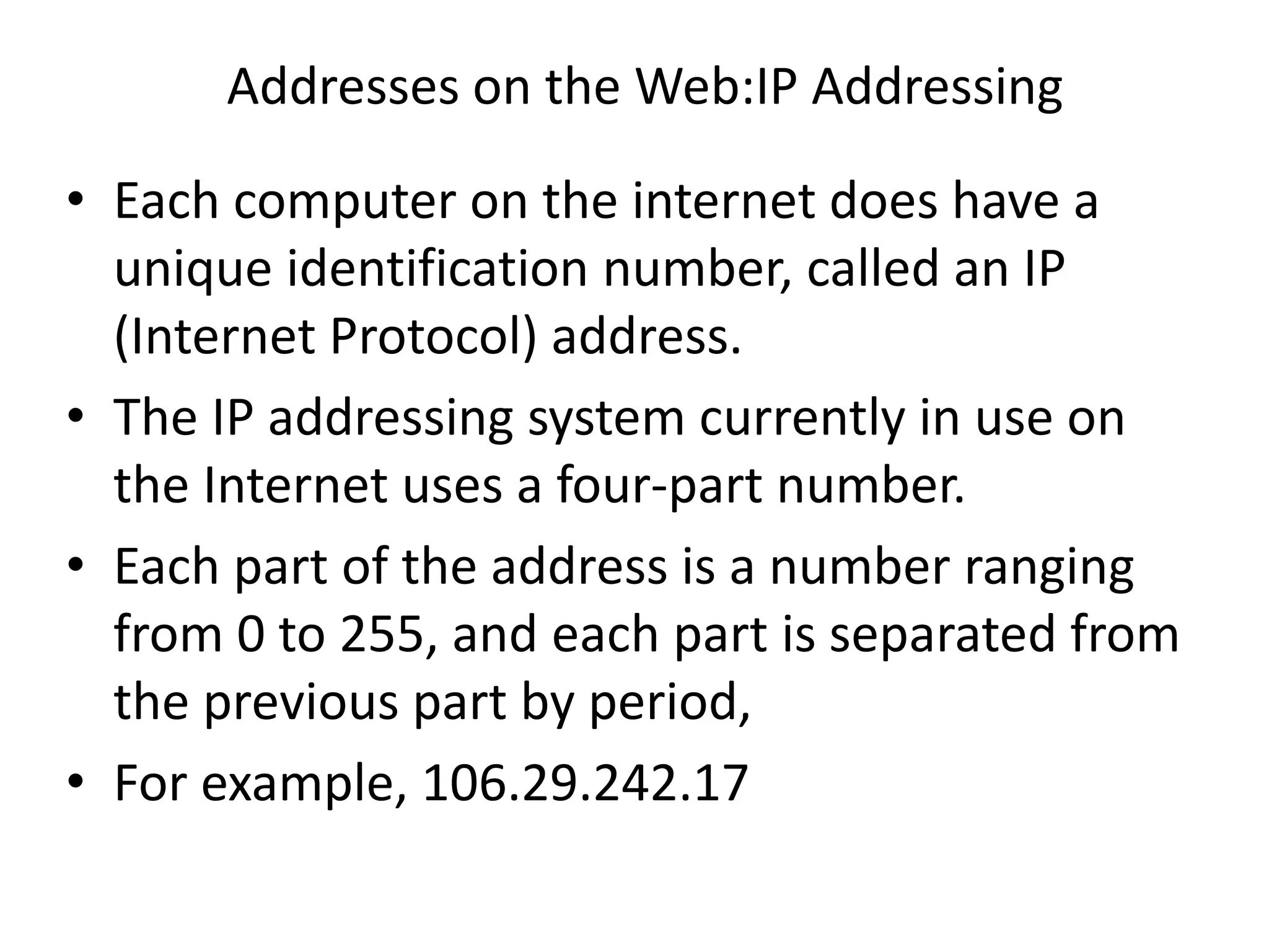 Addresses on the Web:IP Addressing
• Each computer on the internet does have a
unique identification number, called an IP
(Internet Protocol) address.
• The IP addressing system currently in use on
the Internet uses a four-part number.
• Each part of the address is a number ranging
from 0 to 255, and each part is separated from
the previous part by period,
• For example, 106.29.242.17
 