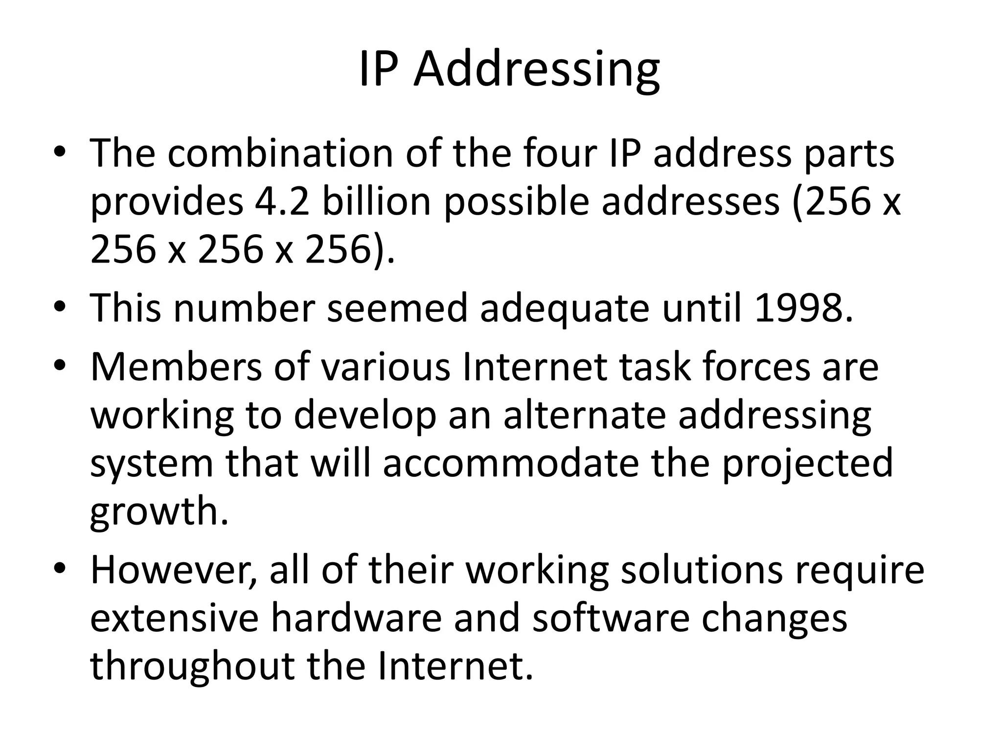IP Addressing
• The combination of the four IP address parts
provides 4.2 billion possible addresses (256 x
256 x 256 x 256).
• This number seemed adequate until 1998.
• Members of various Internet task forces are
working to develop an alternate addressing
system that will accommodate the projected
growth.
• However, all of their working solutions require
extensive hardware and software changes
throughout the Internet.
 