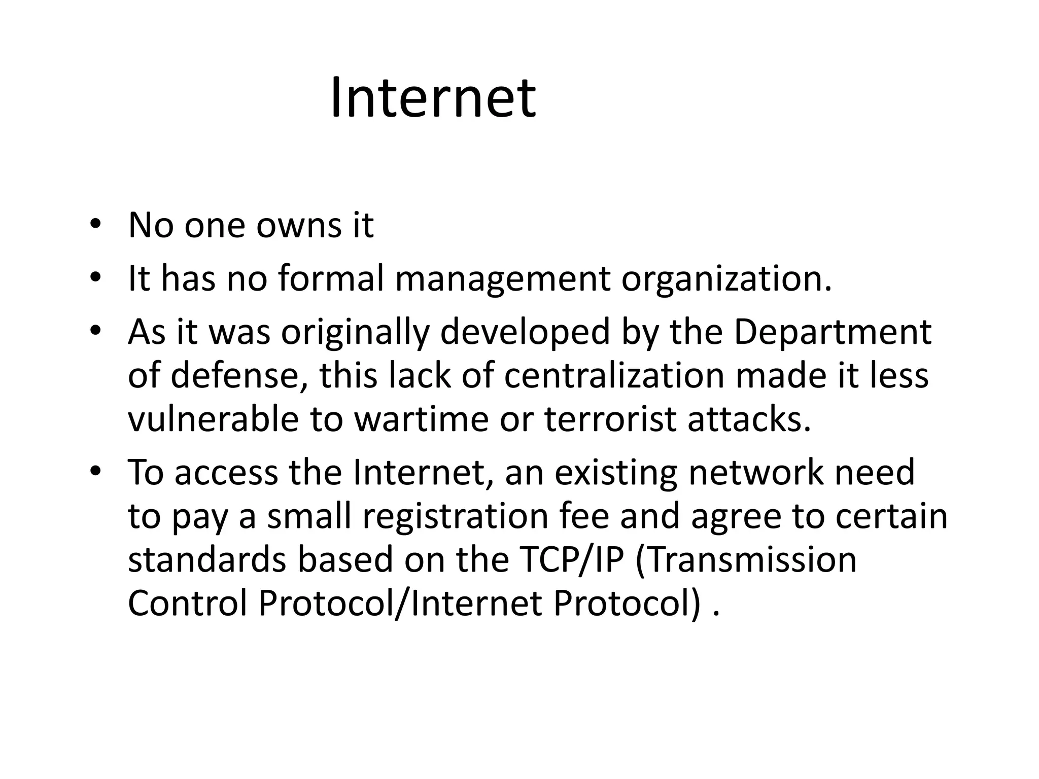 Internet
• No one owns it
• It has no formal management organization.
• As it was originally developed by the Department
of defense, this lack of centralization made it less
vulnerable to wartime or terrorist attacks.
• To access the Internet, an existing network need
to pay a small registration fee and agree to certain
standards based on the TCP/IP (Transmission
Control Protocol/Internet Protocol) .
 