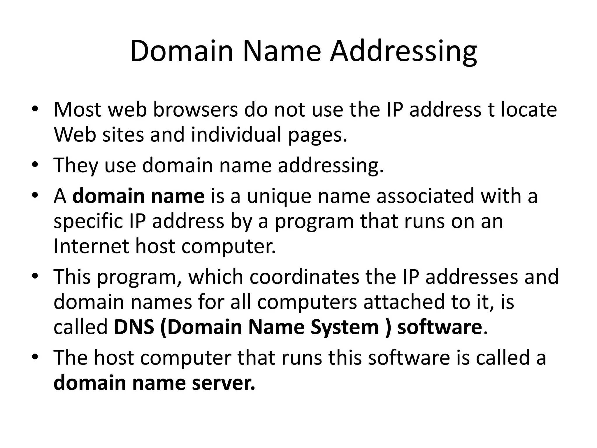 Domain Name Addressing
• Most web browsers do not use the IP address t locate
Web sites and individual pages.
• They use domain name addressing.
• A domain name is a unique name associated with a
specific IP address by a program that runs on an
Internet host computer.
• This program, which coordinates the IP addresses and
domain names for all computers attached to it, is
called DNS (Domain Name System ) software.
• The host computer that runs this software is called a
domain name server.
 