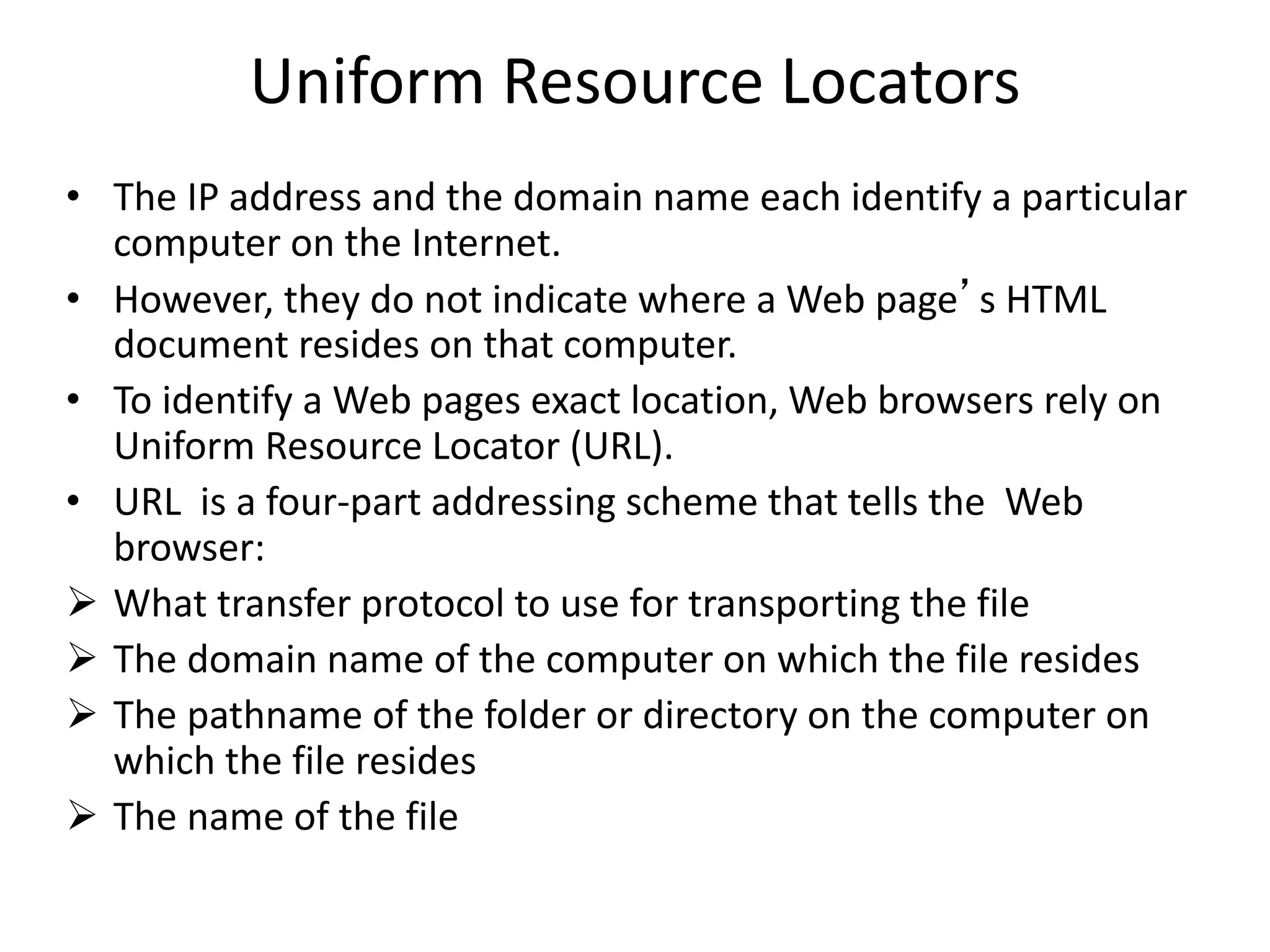 Uniform Resource Locators
• The IP address and the domain name each identify a particular
computer on the Internet.
• However, they do not indicate where a Web page’s HTML
document resides on that computer.
• To identify a Web pages exact location, Web browsers rely on
Uniform Resource Locator (URL).
• URL is a four-part addressing scheme that tells the Web
browser:
 What transfer protocol to use for transporting the file
 The domain name of the computer on which the file resides
 The pathname of the folder or directory on the computer on
which the file resides
 The name of the file
 