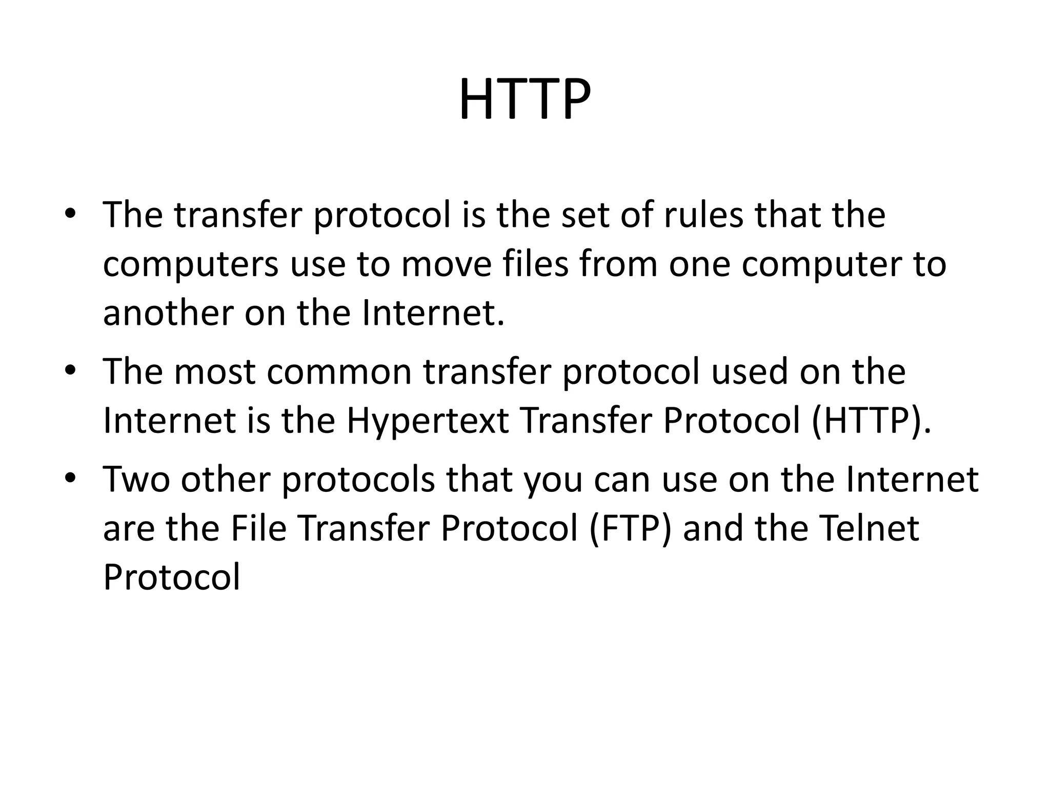 HTTP
• The transfer protocol is the set of rules that the
computers use to move files from one computer to
another on the Internet.
• The most common transfer protocol used on the
Internet is the Hypertext Transfer Protocol (HTTP).
• Two other protocols that you can use on the Internet
are the File Transfer Protocol (FTP) and the Telnet
Protocol
 