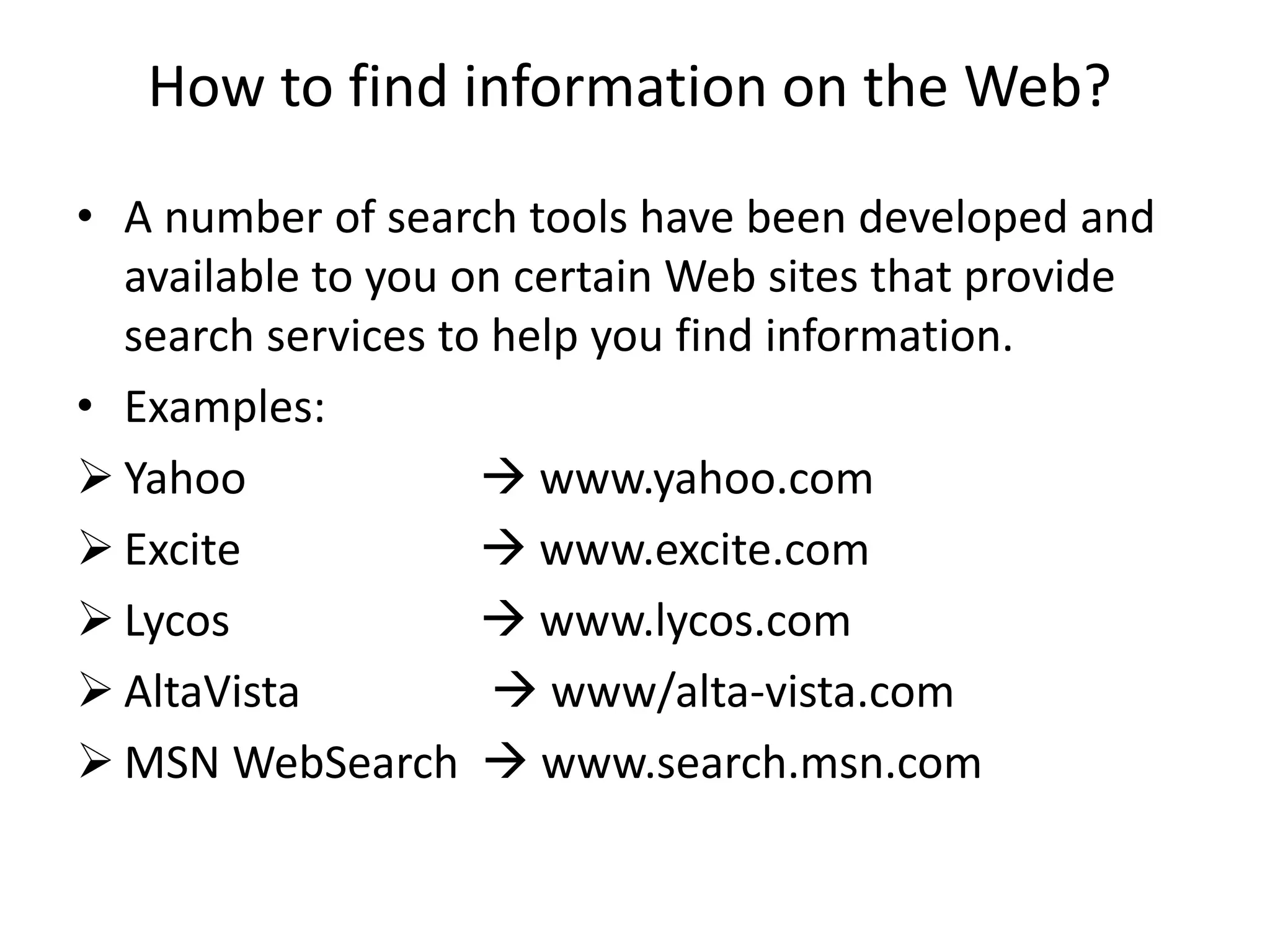 How to find information on the Web?
• A number of search tools have been developed and
available to you on certain Web sites that provide
search services to help you find information.
• Examples:
 Yahoo  www.yahoo.com
 Excite  www.excite.com
 Lycos  www.lycos.com
 AltaVista  www/alta-vista.com
 MSN WebSearch  www.search.msn.com
 