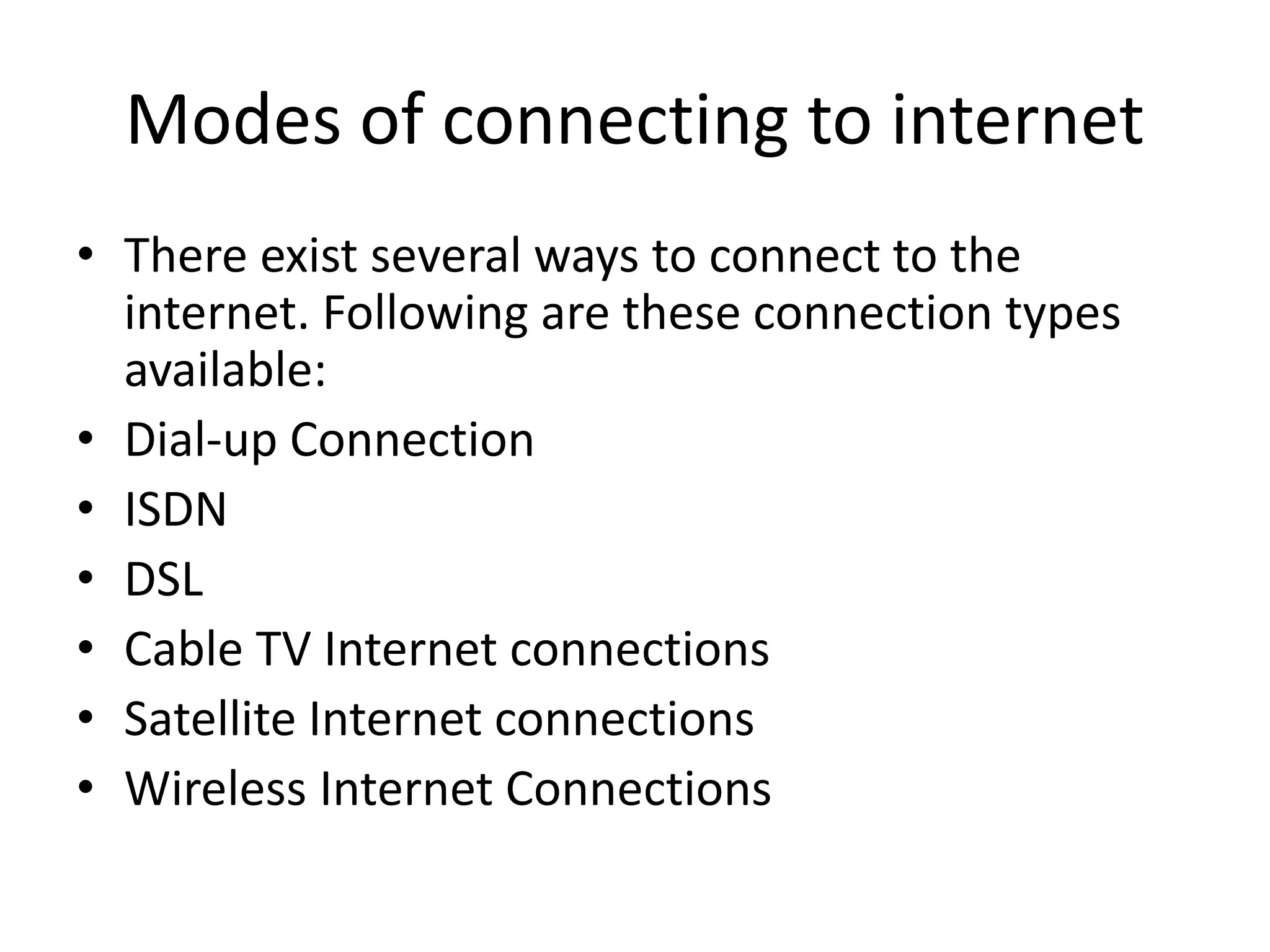 Modes of connecting to internet
• There exist several ways to connect to the
internet. Following are these connection types
available:
• Dial-up Connection
• ISDN
• DSL
• Cable TV Internet connections
• Satellite Internet connections
• Wireless Internet Connections
 