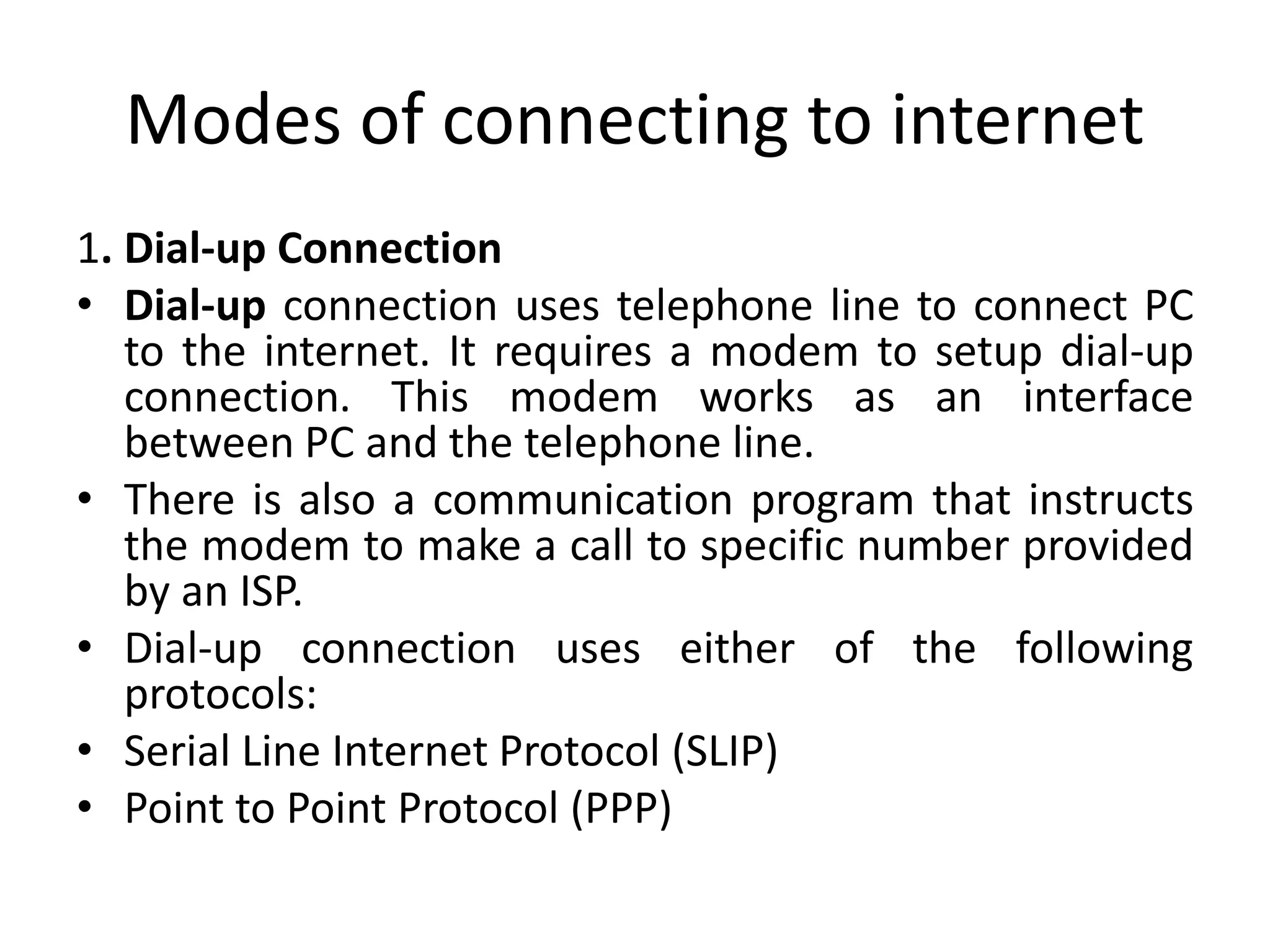 Modes of connecting to internet
1. Dial-up Connection
• Dial-up connection uses telephone line to connect PC
to the internet. It requires a modem to setup dial-up
connection. This modem works as an interface
between PC and the telephone line.
• There is also a communication program that instructs
the modem to make a call to specific number provided
by an ISP.
• Dial-up connection uses either of the following
protocols:
• Serial Line Internet Protocol (SLIP)
• Point to Point Protocol (PPP)
 