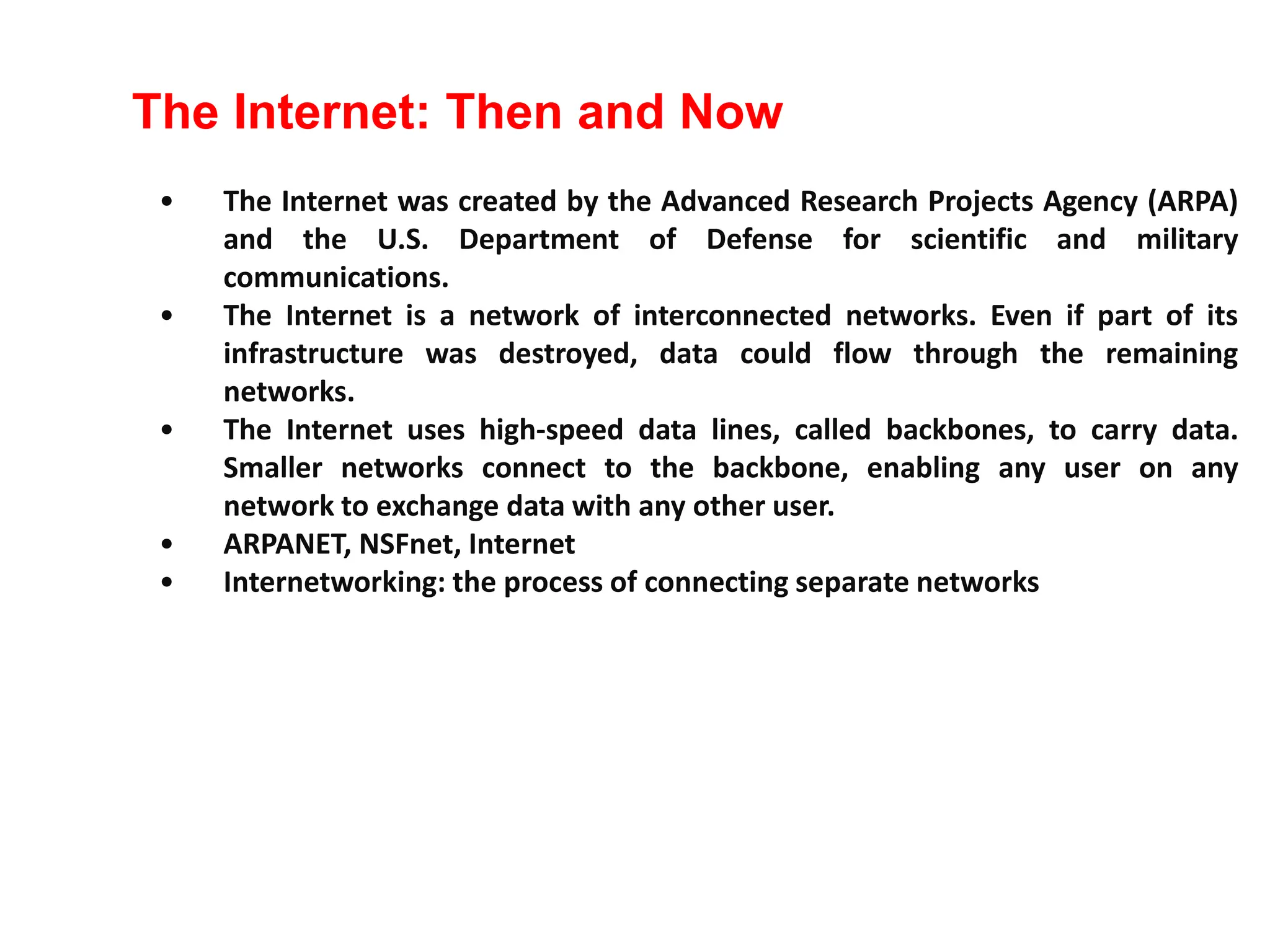 • The Internet was created by the Advanced Research Projects Agency (ARPA)
and the U.S. Department of Defense for scientific and military
communications.
• The Internet is a network of interconnected networks. Even if part of its
infrastructure was destroyed, data could flow through the remaining
networks.
• The Internet uses high-speed data lines, called backbones, to carry data.
Smaller networks connect to the backbone, enabling any user on any
network to exchange data with any other user.
• ARPANET, NSFnet, Internet
• Internetworking: the process of connecting separate networks
The Internet: Then and Now
 
