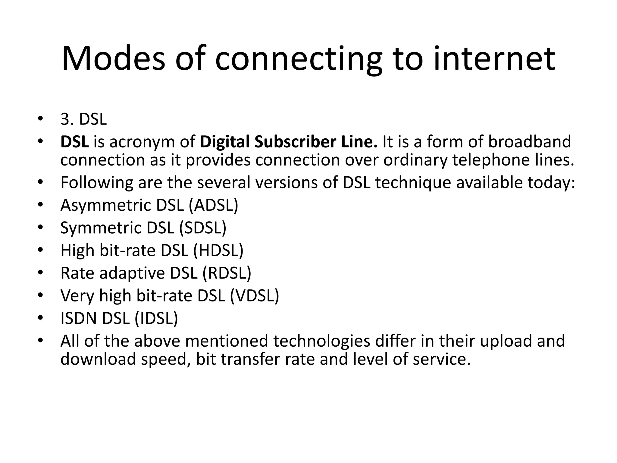 Modes of connecting to internet
• 3. DSL
• DSL is acronym of Digital Subscriber Line. It is a form of broadband
connection as it provides connection over ordinary telephone lines.
• Following are the several versions of DSL technique available today:
• Asymmetric DSL (ADSL)
• Symmetric DSL (SDSL)
• High bit-rate DSL (HDSL)
• Rate adaptive DSL (RDSL)
• Very high bit-rate DSL (VDSL)
• ISDN DSL (IDSL)
• All of the above mentioned technologies differ in their upload and
download speed, bit transfer rate and level of service.
 