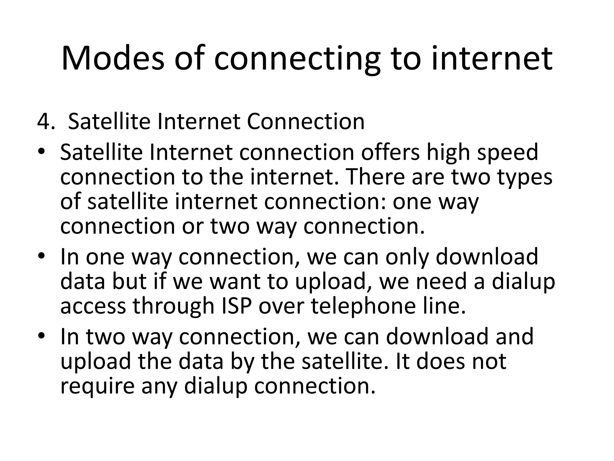 Modes of connecting to internet
4. Satellite Internet Connection
• Satellite Internet connection offers high speed
connection to the internet. There are two types
of satellite internet connection: one way
connection or two way connection.
• In one way connection, we can only download
data but if we want to upload, we need a dialup
access through ISP over telephone line.
• In two way connection, we can download and
upload the data by the satellite. It does not
require any dialup connection.
 