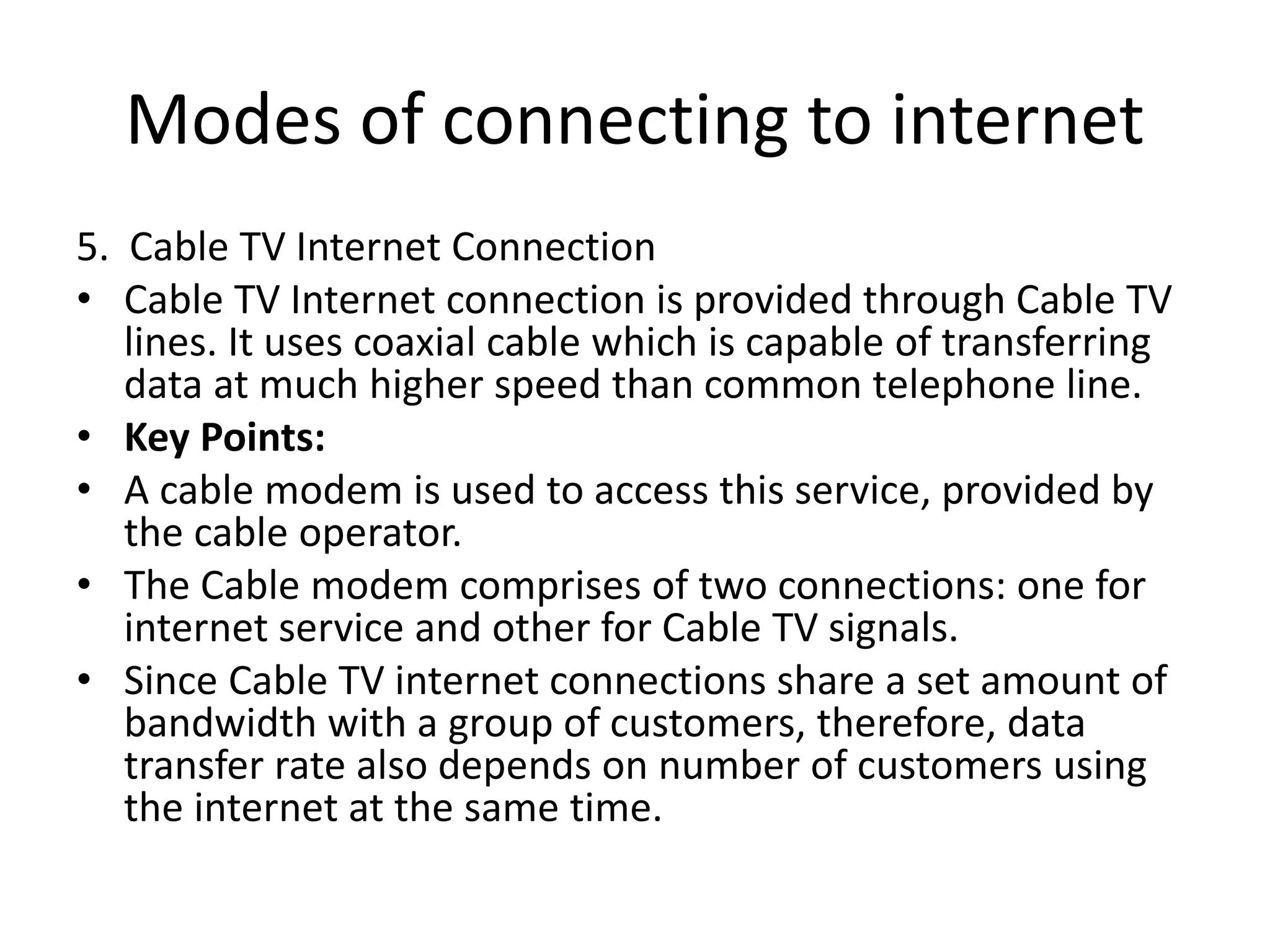 Modes of connecting to internet
5. Cable TV Internet Connection
• Cable TV Internet connection is provided through Cable TV
lines. It uses coaxial cable which is capable of transferring
data at much higher speed than common telephone line.
• Key Points:
• A cable modem is used to access this service, provided by
the cable operator.
• The Cable modem comprises of two connections: one for
internet service and other for Cable TV signals.
• Since Cable TV internet connections share a set amount of
bandwidth with a group of customers, therefore, data
transfer rate also depends on number of customers using
the internet at the same time.
 