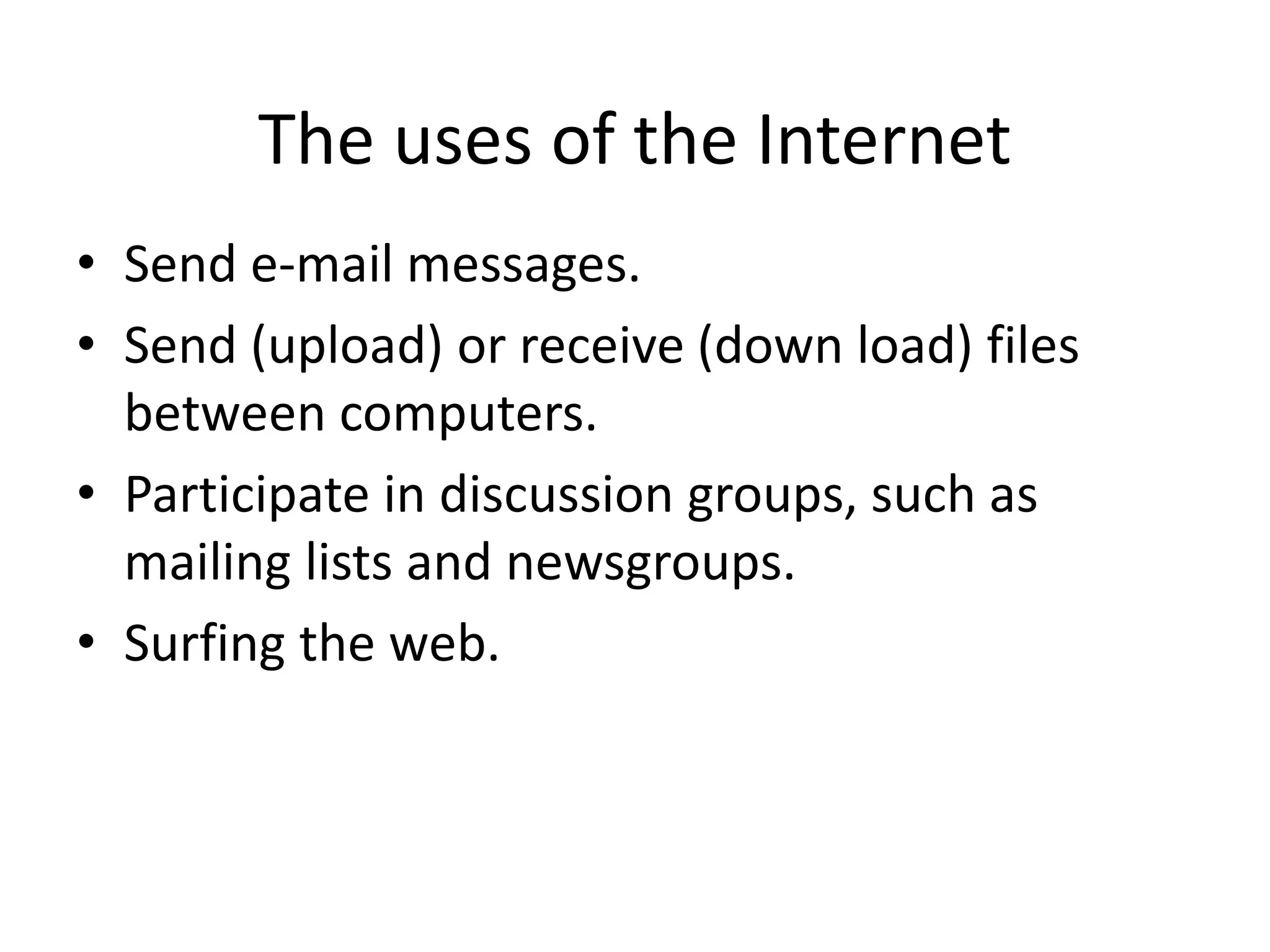 The uses of the Internet
• Send e-mail messages.
• Send (upload) or receive (down load) files
between computers.
• Participate in discussion groups, such as
mailing lists and newsgroups.
• Surfing the web.
 