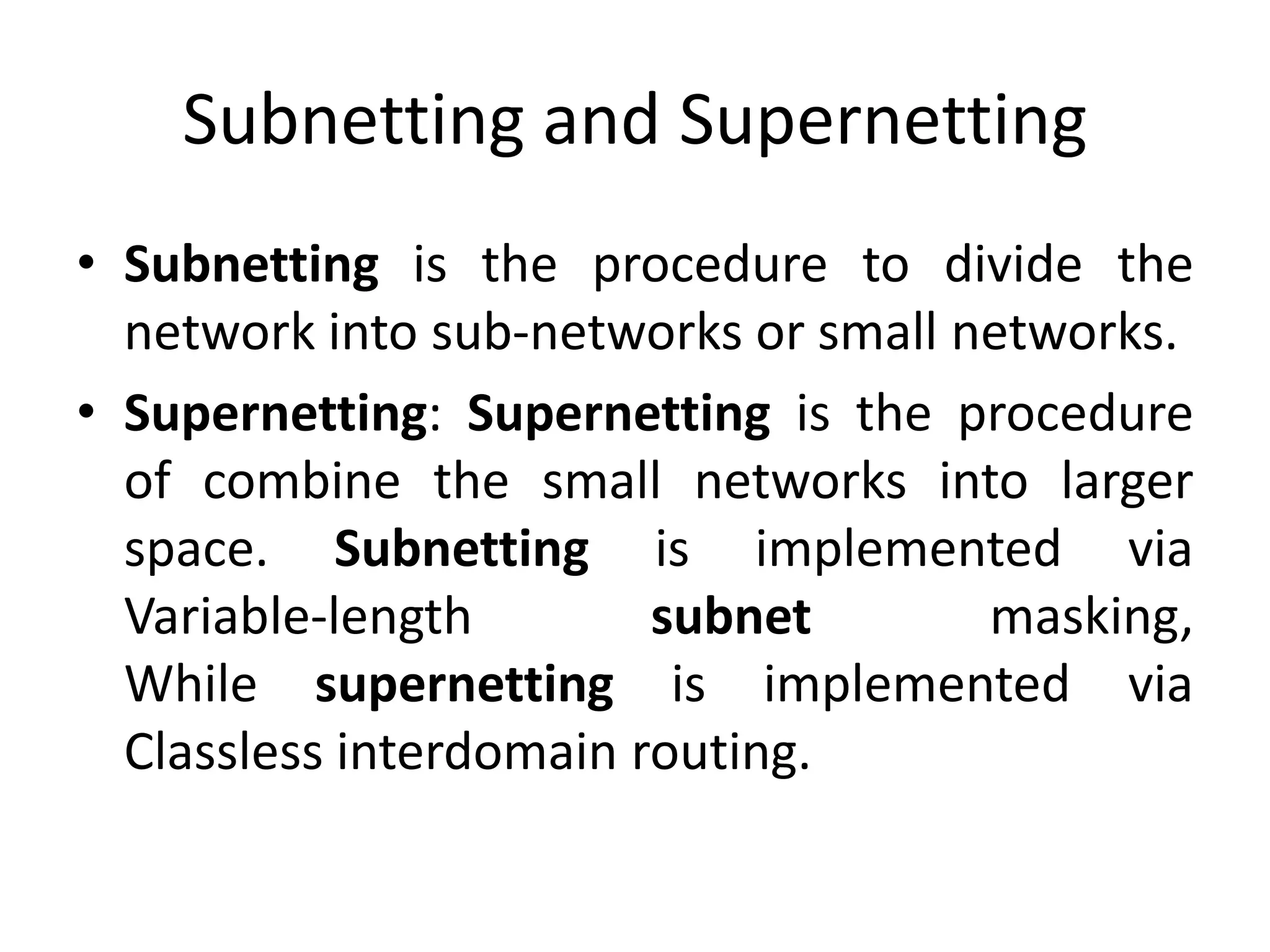 Subnetting and Supernetting
• Subnetting is the procedure to divide the
network into sub-networks or small networks.
• Supernetting: Supernetting is the procedure
of combine the small networks into larger
space. Subnetting is implemented via
Variable-length subnet masking,
While supernetting is implemented via
Classless interdomain routing.
 