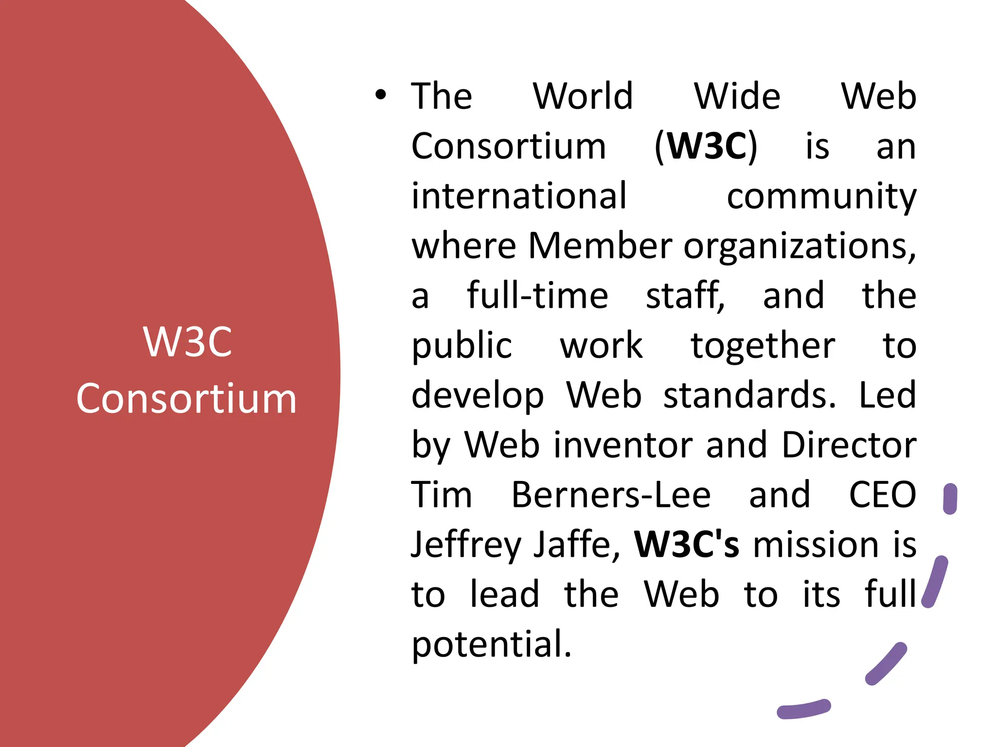 W3C
Consortium
• The World Wide Web
Consortium (W3C) is an
international community
where Member organizations,
a full-time staff, and the
public work together to
develop Web standards. Led
by Web inventor and Director
Tim Berners-Lee and CEO
Jeffrey Jaffe, W3C's mission is
to lead the Web to its full
potential.
 