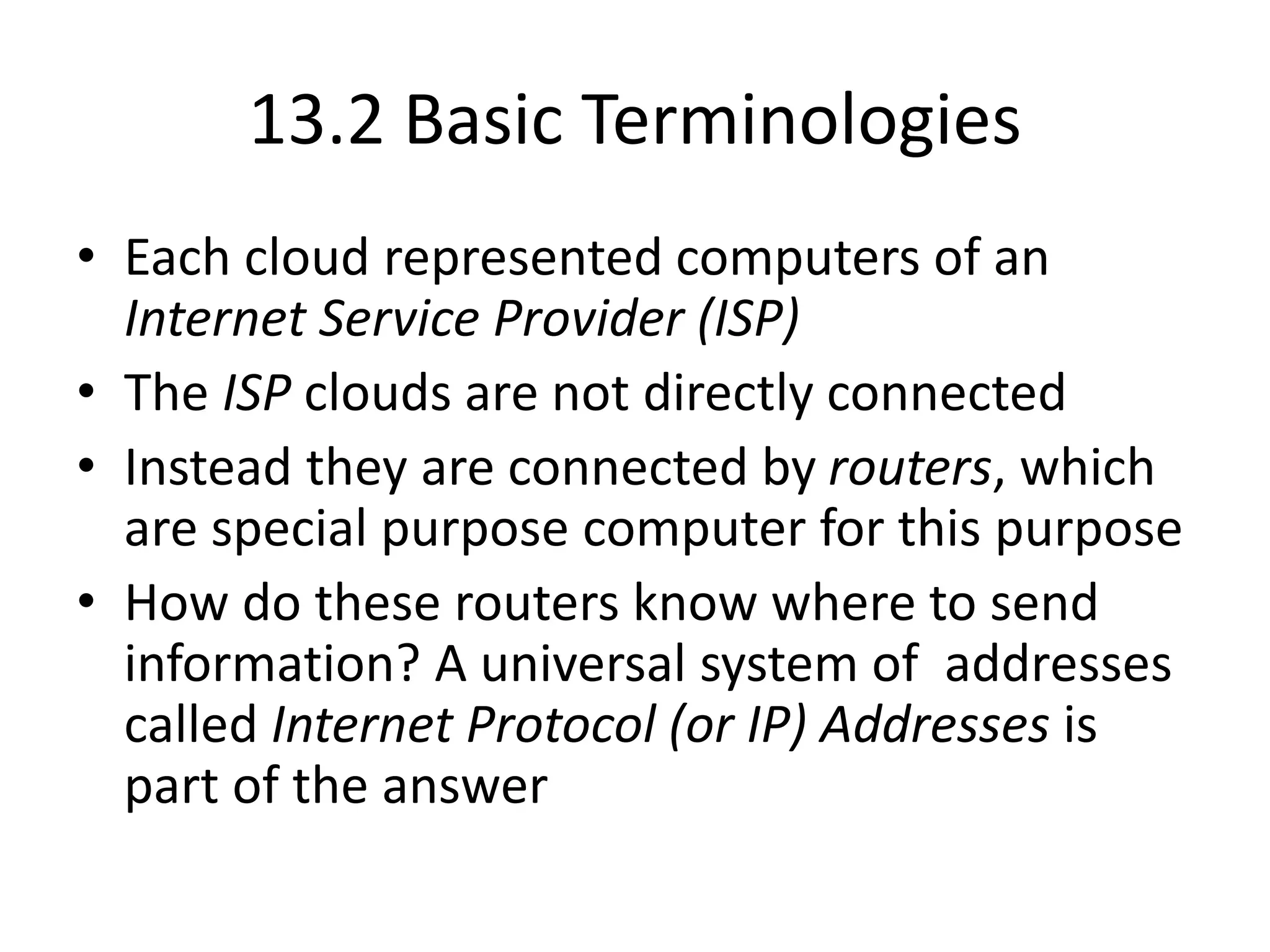13.2 Basic Terminologies
• Each cloud represented computers of an
Internet Service Provider (ISP)
• The ISP clouds are not directly connected
• Instead they are connected by routers, which
are special purpose computer for this purpose
• How do these routers know where to send
information? A universal system of addresses
called Internet Protocol (or IP) Addresses is
part of the answer
 