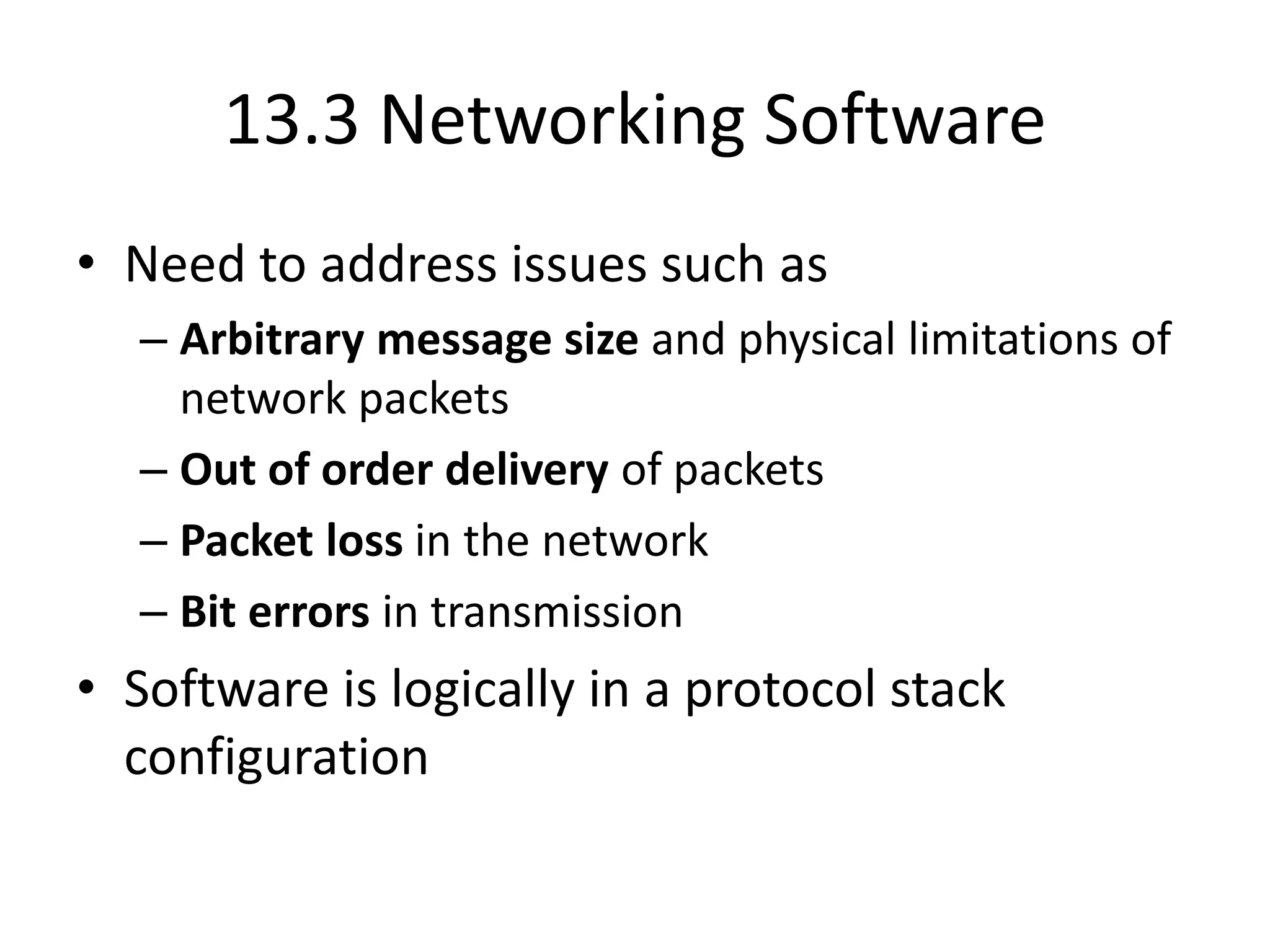 13.3 Networking Software
• Need to address issues such as
– Arbitrary message size and physical limitations of
network packets
– Out of order delivery of packets
– Packet loss in the network
– Bit errors in transmission
• Software is logically in a protocol stack
configuration
 