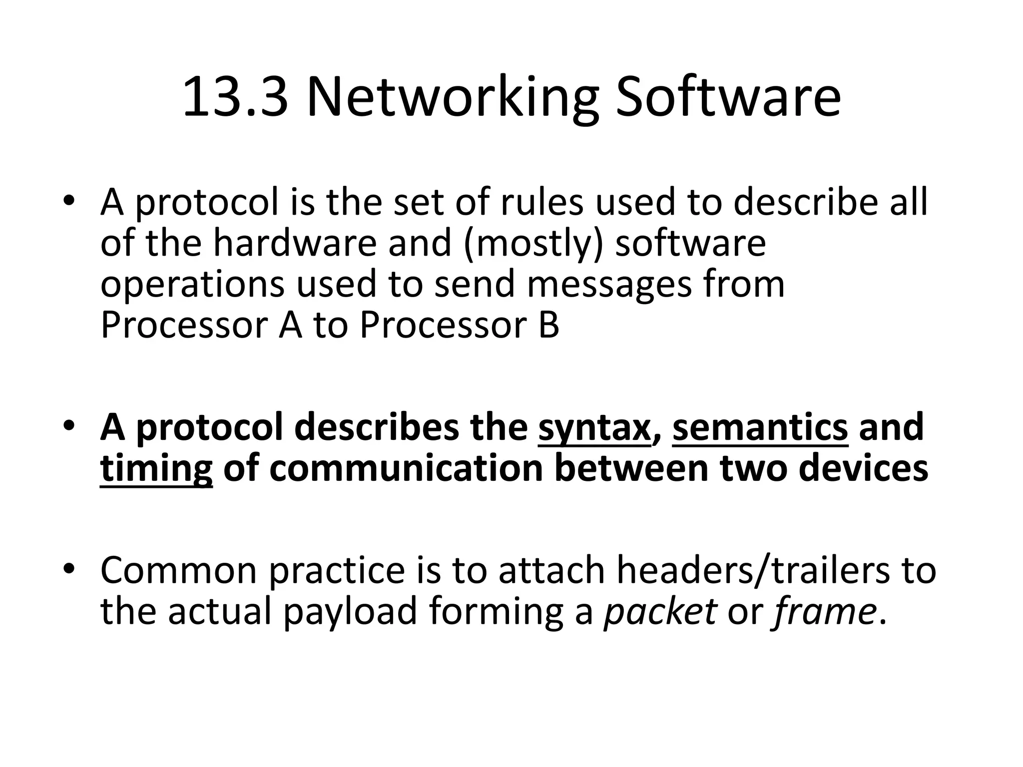 13.3 Networking Software
• A protocol is the set of rules used to describe all
of the hardware and (mostly) software
operations used to send messages from
Processor A to Processor B
• A protocol describes the syntax, semantics and
timing of communication between two devices
• Common practice is to attach headers/trailers to
the actual payload forming a packet or frame.
 