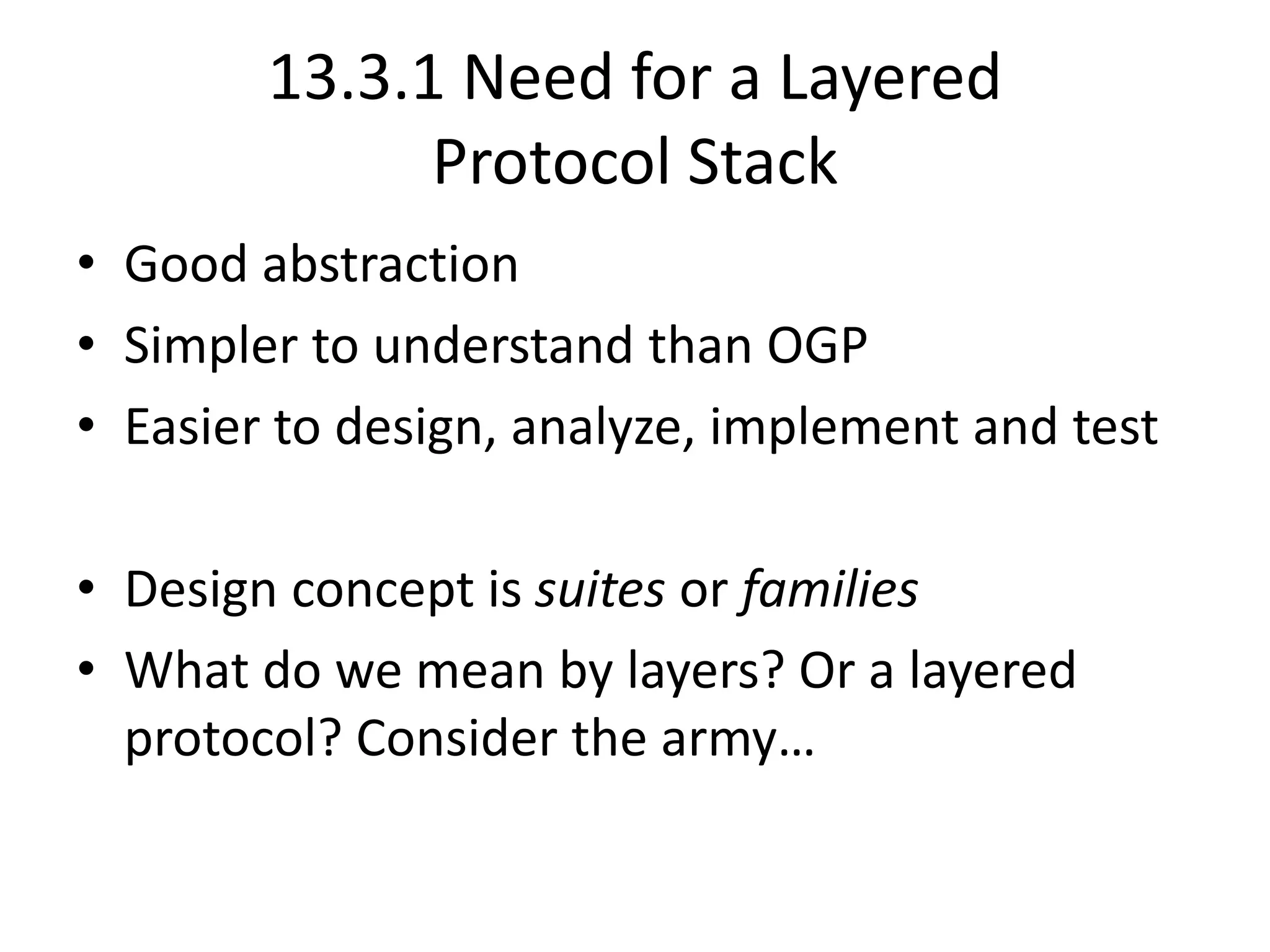 13.3.1 Need for a Layered
Protocol Stack
• Good abstraction
• Simpler to understand than OGP
• Easier to design, analyze, implement and test
• Design concept is suites or families
• What do we mean by layers? Or a layered
protocol? Consider the army…
 