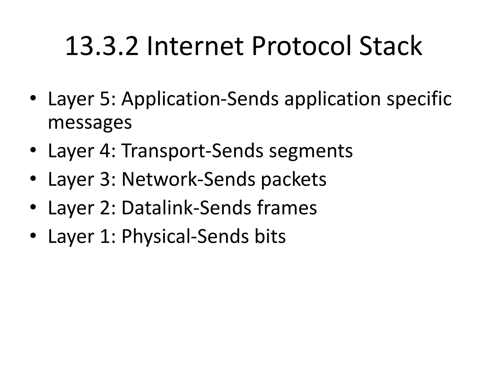 13.3.2 Internet Protocol Stack
• Layer 5: Application-Sends application specific
messages
• Layer 4: Transport-Sends segments
• Layer 3: Network-Sends packets
• Layer 2: Datalink-Sends frames
• Layer 1: Physical-Sends bits
 
