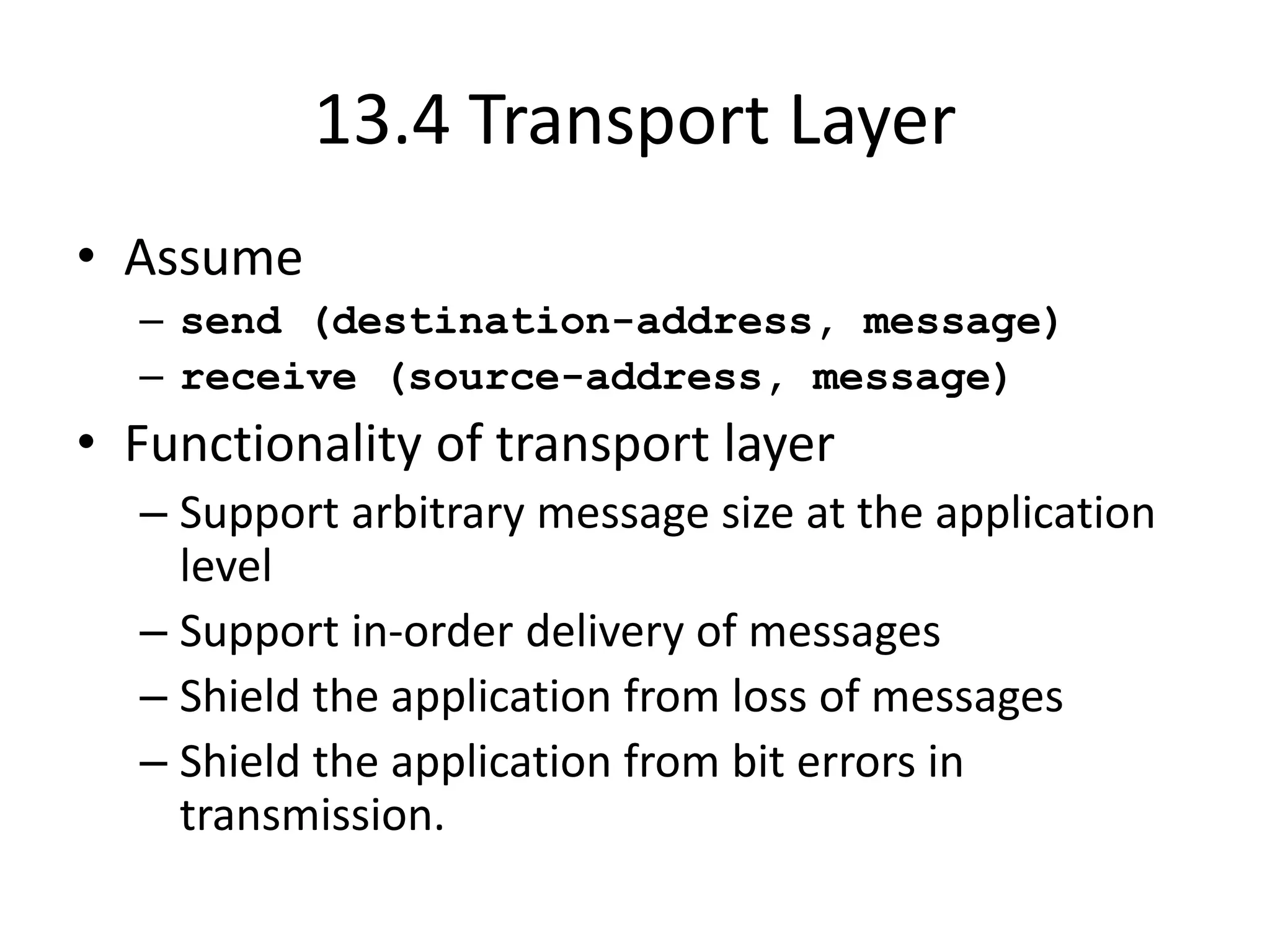 13.4 Transport Layer
• Assume
– send (destination-address, message)
– receive (source-address, message)
• Functionality of transport layer
– Support arbitrary message size at the application
level
– Support in-order delivery of messages
– Shield the application from loss of messages
– Shield the application from bit errors in
transmission.
 