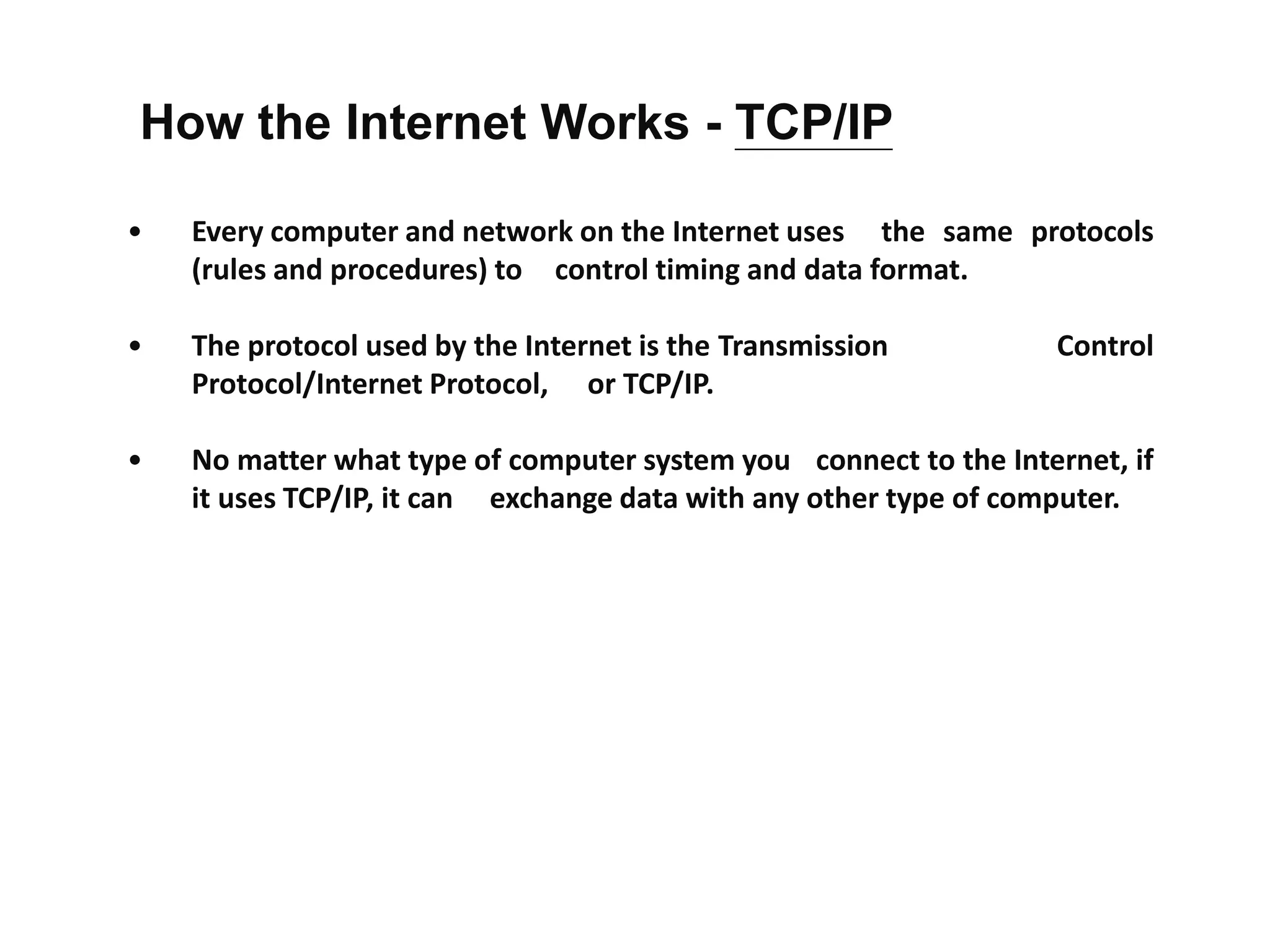 • Every computer and network on the Internet uses the same protocols
(rules and procedures) to control timing and data format.
• The protocol used by the Internet is the Transmission Control
Protocol/Internet Protocol, or TCP/IP.
• No matter what type of computer system you connect to the Internet, if
it uses TCP/IP, it can exchange data with any other type of computer.
How the Internet Works - TCP/IP
 