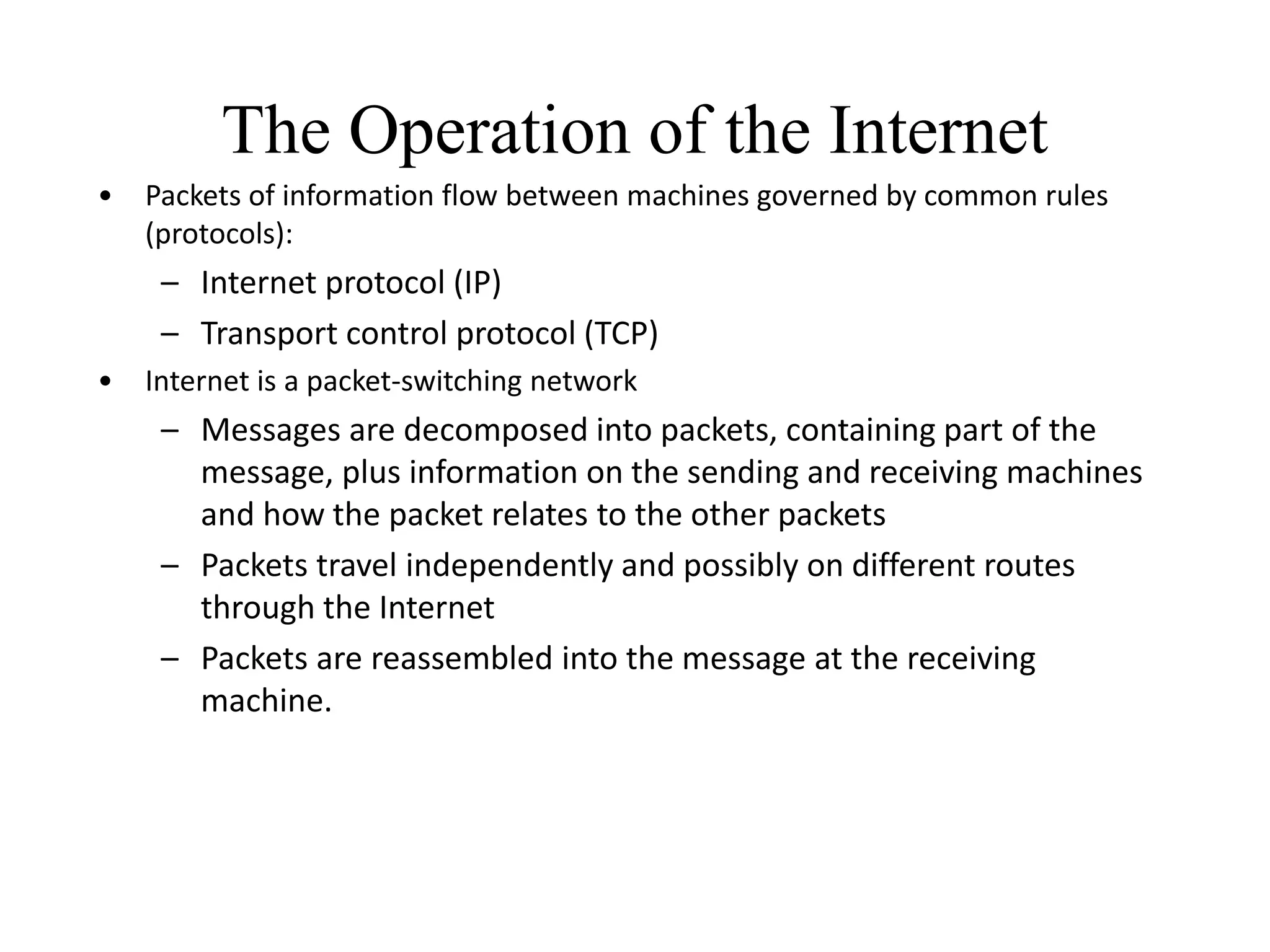 The Operation of the Internet
• Packets of information flow between machines governed by common rules
(protocols):
– Internet protocol (IP)
– Transport control protocol (TCP)
• Internet is a packet-switching network
– Messages are decomposed into packets, containing part of the
message, plus information on the sending and receiving machines
and how the packet relates to the other packets
– Packets travel independently and possibly on different routes
through the Internet
– Packets are reassembled into the message at the receiving
machine.
 