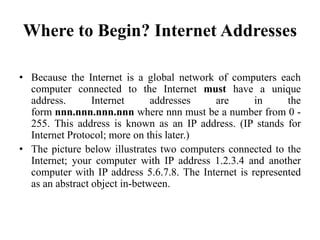 Where to Begin? Internet Addresses
• Because the Internet is a global network of computers each
computer connected to the Internet must have a unique
address. Internet addresses are in the
form nnn.nnn.nnn.nnn where nnn must be a number from 0 -
255. This address is known as an IP address. (IP stands for
Internet Protocol; more on this later.)
• The picture below illustrates two computers connected to the
Internet; your computer with IP address 1.2.3.4 and another
computer with IP address 5.6.7.8. The Internet is represented
as an abstract object in-between.
 