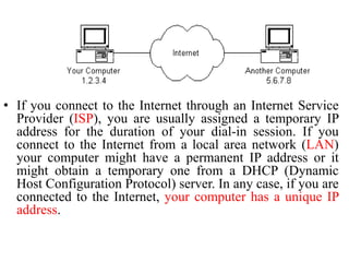 • If you connect to the Internet through an Internet Service
Provider (ISP), you are usually assigned a temporary IP
address for the duration of your dial-in session. If you
connect to the Internet from a local area network (LAN)
your computer might have a permanent IP address or it
might obtain a temporary one from a DHCP (Dynamic
Host Configuration Protocol) server. In any case, if you are
connected to the Internet, your computer has a unique IP
address.
 