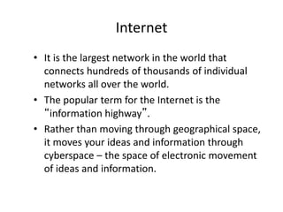 Internet
• It is the largest network in the world that
connects hundreds of thousands of individual
networks all over the world.
• The popular term for the Internet is the
“information highway”.
• Rather than moving through geographical space,
it moves your ideas and information through
cyberspace – the space of electronic movement
of ideas and information.
 