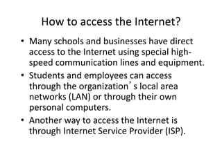 How to access the Internet?
• Many schools and businesses have direct
access to the Internet using special high-
speed communication lines and equipment.
• Students and employees can access
through the organization’s local area
networks (LAN) or through their own
personal computers.
• Another way to access the Internet is
through Internet Service Provider (ISP).
 