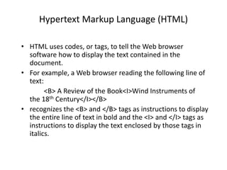 Hypertext Markup Language (HTML)
• HTML uses codes, or tags, to tell the Web browser
software how to display the text contained in the
document.
• For example, a Web browser reading the following line of
text:
<B> A Review of the Book<I>Wind Instruments of
the 18th Century</I></B>
• recognizes the <B> and </B> tags as instructions to display
the entire line of text in bold and the <I> and </I> tags as
instructions to display the text enclosed by those tags in
italics.
 