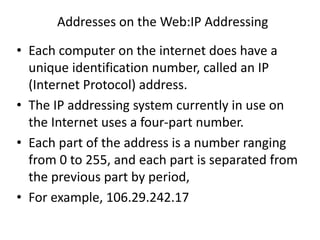 Addresses on the Web:IP Addressing
• Each computer on the internet does have a
unique identification number, called an IP
(Internet Protocol) address.
• The IP addressing system currently in use on
the Internet uses a four-part number.
• Each part of the address is a number ranging
from 0 to 255, and each part is separated from
the previous part by period,
• For example, 106.29.242.17
 