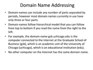 Domain Name Addressing
• Domain names can include any number of parts separated by
periods, however most domain names currently in use have
only three or four parts.
• Domain names follow hierarchical model that you can follow
from top to bottom if you read the name from the right to the
left.
• For example, the domain name gsb.uchicago.edu is the
computer connected to the Internet at the Graduate School of
Business (gsb), which is an academic unit of the University of
Chicago (uchicago), which is an educational institution (edu).
• No other computer on the Internet has the same domain name.
 