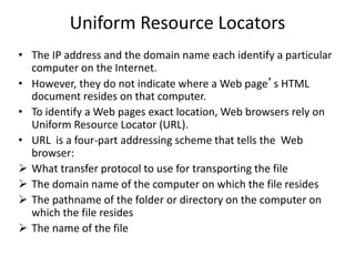 Uniform Resource Locators
• The IP address and the domain name each identify a particular
computer on the Internet.
• However, they do not indicate where a Web page’s HTML
document resides on that computer.
• To identify a Web pages exact location, Web browsers rely on
Uniform Resource Locator (URL).
• URL is a four-part addressing scheme that tells the Web
browser:
 What transfer protocol to use for transporting the file
 The domain name of the computer on which the file resides
 The pathname of the folder or directory on the computer on
which the file resides
 The name of the file
 