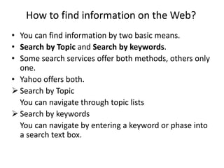 How to find information on the Web?
• You can find information by two basic means.
• Search by Topic and Search by keywords.
• Some search services offer both methods, others only
one.
• Yahoo offers both.
 Search by Topic
You can navigate through topic lists
 Search by keywords
You can navigate by entering a keyword or phase into
a search text box.
 