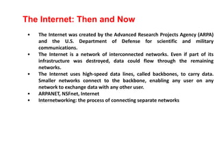 • The Internet was created by the Advanced Research Projects Agency (ARPA)
and the U.S. Department of Defense for scientific and military
communications.
• The Internet is a network of interconnected networks. Even if part of its
infrastructure was destroyed, data could flow through the remaining
networks.
• The Internet uses high-speed data lines, called backbones, to carry data.
Smaller networks connect to the backbone, enabling any user on any
network to exchange data with any other user.
• ARPANET, NSFnet, Internet
• Internetworking: the process of connecting separate networks
The Internet: Then and Now
 