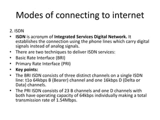 Modes of connecting to internet
2. ISDN
• ISDN is acronym of Integrated Services Digital Network. It
establishes the connection using the phone lines which carry digital
signals instead of analog signals.
• There are two techniques to deliver ISDN services:
• Basic Rate Interface (BRI)
• Primary Rate Interface (PRI)
• Key points:
• The BRI ISDN consists of three distinct channels on a single ISDN
line: t1o 64kbps B (Bearer) channel and one 16kbps D (Delta or
Data) channels.
• The PRI ISDN consists of 23 B channels and one D channels with
both have operating capacity of 64kbps individually making a total
transmission rate of 1.54Mbps.
 