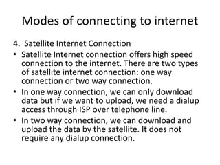 Modes of connecting to internet
4. Satellite Internet Connection
• Satellite Internet connection offers high speed
connection to the internet. There are two types
of satellite internet connection: one way
connection or two way connection.
• In one way connection, we can only download
data but if we want to upload, we need a dialup
access through ISP over telephone line.
• In two way connection, we can download and
upload the data by the satellite. It does not
require any dialup connection.
 