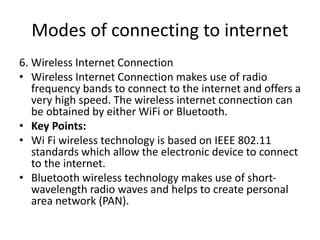 Modes of connecting to internet
6. Wireless Internet Connection
• Wireless Internet Connection makes use of radio
frequency bands to connect to the internet and offers a
very high speed. The wireless internet connection can
be obtained by either WiFi or Bluetooth.
• Key Points:
• Wi Fi wireless technology is based on IEEE 802.11
standards which allow the electronic device to connect
to the internet.
• Bluetooth wireless technology makes use of short-
wavelength radio waves and helps to create personal
area network (PAN).
 