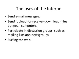The uses of the Internet
• Send e-mail messages.
• Send (upload) or receive (down load) files
between computers.
• Participate in discussion groups, such as
mailing lists and newsgroups.
• Surfing the web.
 