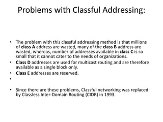 Problems with Classful Addressing:
• The problem with this classful addressing method is that millions
of class A address are wasted, many of the class B address are
wasted, whereas, number of addresses available in class C is so
small that it cannot cater to the needs of organizations.
• Class D addresses are used for multicast routing and are therefore
available as a single block only.
• Class E addresses are reserved.
•
• Since there are these problems, Classful networking was replaced
by Classless Inter-Domain Routing (CIDR) in 1993.
 