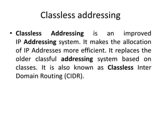 Classless addressing
• Classless Addressing is an improved
IP Addressing system. It makes the allocation
of IP Addresses more efficient. It replaces the
older classful addressing system based on
classes. It is also known as Classless Inter
Domain Routing (CIDR).
 