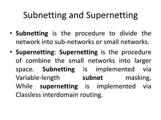 Subnetting and Supernetting
• Subnetting is the procedure to divide the
network into sub-networks or small networks.
• Supernetting: Supernetting is the procedure
of combine the small networks into larger
space. Subnetting is implemented via
Variable-length subnet masking,
While supernetting is implemented via
Classless interdomain routing.
 