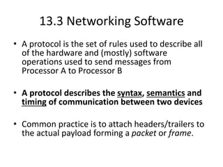 13.3 Networking Software
• A protocol is the set of rules used to describe all
of the hardware and (mostly) software
operations used to send messages from
Processor A to Processor B
• A protocol describes the syntax, semantics and
timing of communication between two devices
• Common practice is to attach headers/trailers to
the actual payload forming a packet or frame.
 
