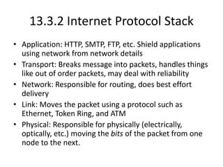 13.3.2 Internet Protocol Stack
• Application: HTTP, SMTP, FTP, etc. Shield applications
using network from network details
• Transport: Breaks message into packets, handles things
like out of order packets, may deal with reliability
• Network: Responsible for routing, does best effort
delivery
• Link: Moves the packet using a protocol such as
Ethernet, Token Ring, and ATM
• Physical: Responsible for physically (electrically,
optically, etc.) moving the bits of the packet from one
node to the next.
 