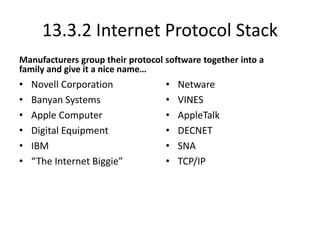 13.3.2 Internet Protocol Stack
Manufacturers group their protocol software together into a
family and give it a nice name…
• Novell Corporation
• Banyan Systems
• Apple Computer
• Digital Equipment
• IBM
• “The Internet Biggie”
• Netware
• VINES
• AppleTalk
• DECNET
• SNA
• TCP/IP
 