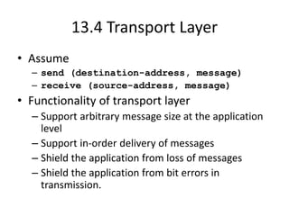 13.4 Transport Layer
• Assume
– send (destination-address, message)
– receive (source-address, message)
• Functionality of transport layer
– Support arbitrary message size at the application
level
– Support in-order delivery of messages
– Shield the application from loss of messages
– Shield the application from bit errors in
transmission.
 