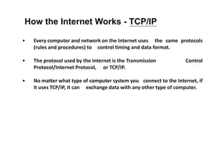 • Every computer and network on the Internet uses the same protocols
(rules and procedures) to control timing and data format.
• The protocol used by the Internet is the Transmission Control
Protocol/Internet Protocol, or TCP/IP.
• No matter what type of computer system you connect to the Internet, if
it uses TCP/IP, it can exchange data with any other type of computer.
How the Internet Works - TCP/IP
 