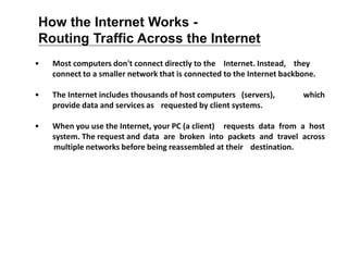 • Most computers don't connect directly to the Internet. Instead, they
connect to a smaller network that is connected to the Internet backbone.
• The Internet includes thousands of host computers (servers), which
provide data and services as requested by client systems.
• When you use the Internet, your PC (a client) requests data from a host
system. The request and data are broken into packets and travel across
multiple networks before being reassembled at their destination.
How the Internet Works -
Routing Traffic Across the Internet
 