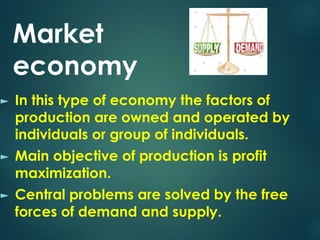 Market
economy
► In this type of economy the factors of
production are owned and operated by
individuals or group of individuals.
► Main objective of production is profit
maximization.
► Central problems are solved by the free
forces of demand and supply.
 
